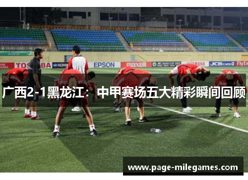 广西2-1黑龙江:中甲赛场五大精彩瞬间回顾 广西2-1黑龙江:中甲赛场五大精彩瞬间回顾